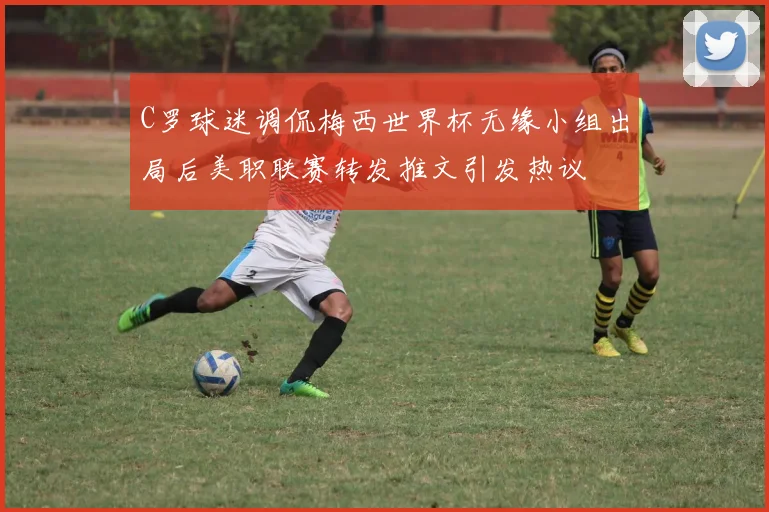 C罗球迷调侃梅西世界杯无缘小组出局后美职联赛转发推文引发热议