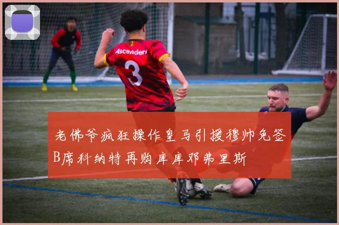 老佛爷疯狂操作皇马引援穆帅免签B席科纳特再购库库邓弗里斯