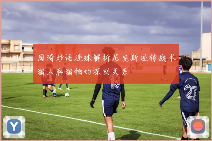 周琦妙语连珠解析尼克斯逆转战术猎人和猎物的深刻关系