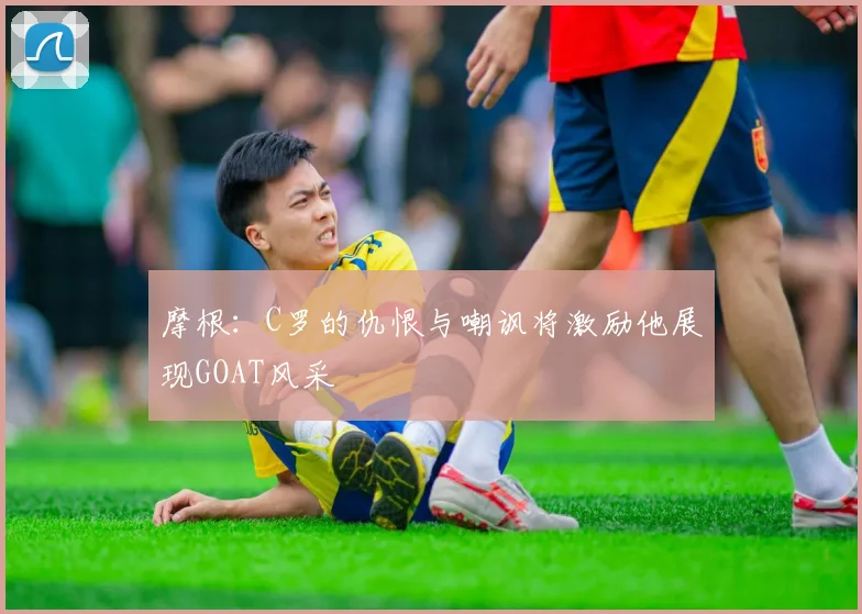 摩根：C罗的仇恨与嘲讽将激励他展现GOAT风采