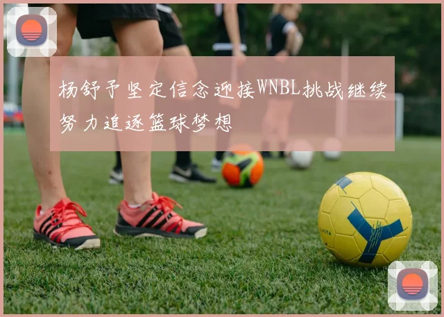 杨舒予坚定信念迎接WNBL挑战继续努力追逐篮球梦想