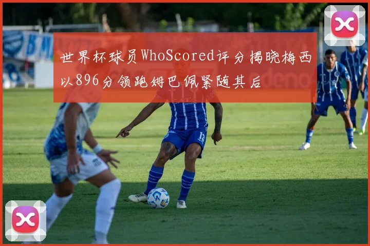 世界杯球员WhoScored评分揭晓梅西以896分领跑姆巴佩紧随其后
