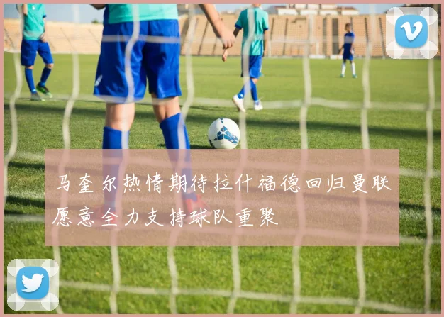 马奎尔热情期待拉什福德回归曼联愿意全力支持球队重聚