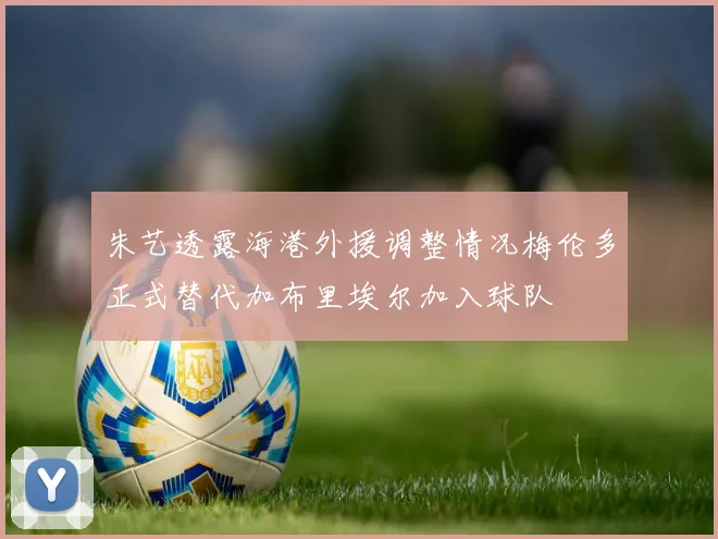 朱艺透露海港外援调整情况梅伦多正式替代加布里埃尔加入球队