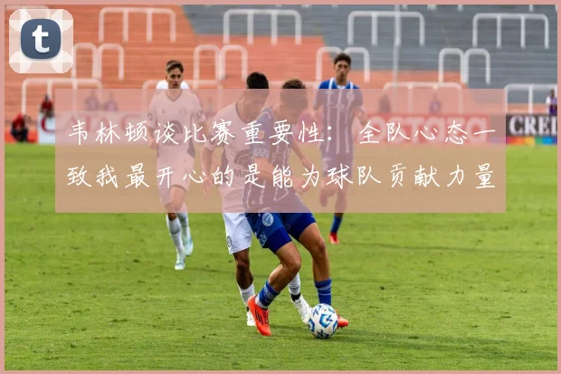 韦林顿谈比赛重要性：全队心态一致我最开心的是能为球队贡献力量