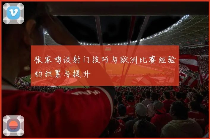 张家鸣谈射门技巧与欧洲比赛经验的积累与提升
