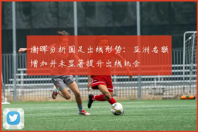 谢晖分析国足出线形势：亚洲名额增加并未显著提升出线机会