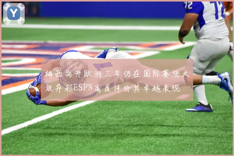 梅西离开欧洲三年仍在国际赛场大放异彩ESPN高度评价其卓越表现