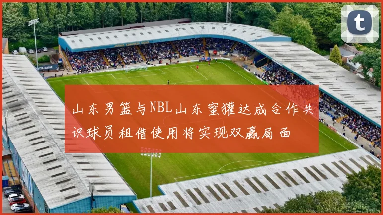 山东男篮与NBL山东蜜獾达成合作共识球员租借使用将实现双赢局面