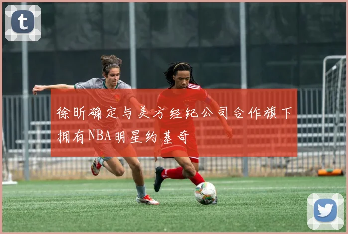徐昕确定与美方经纪公司合作旗下拥有NBA明星约基奇