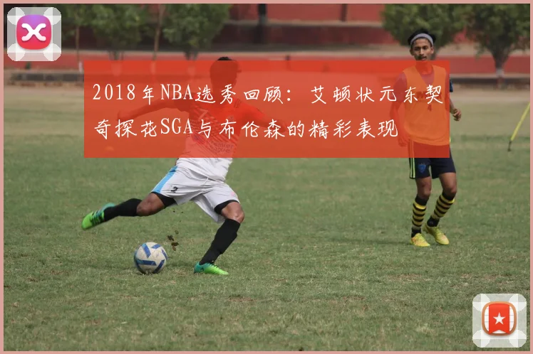 2018年NBA选秀回顾：艾顿状元东契奇探花SGA与布伦森的精彩表现