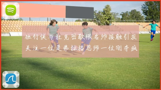 独行侠与杜克密歇根名帅接触引发关注一位是弗拉格恩师一位刚夺疯三