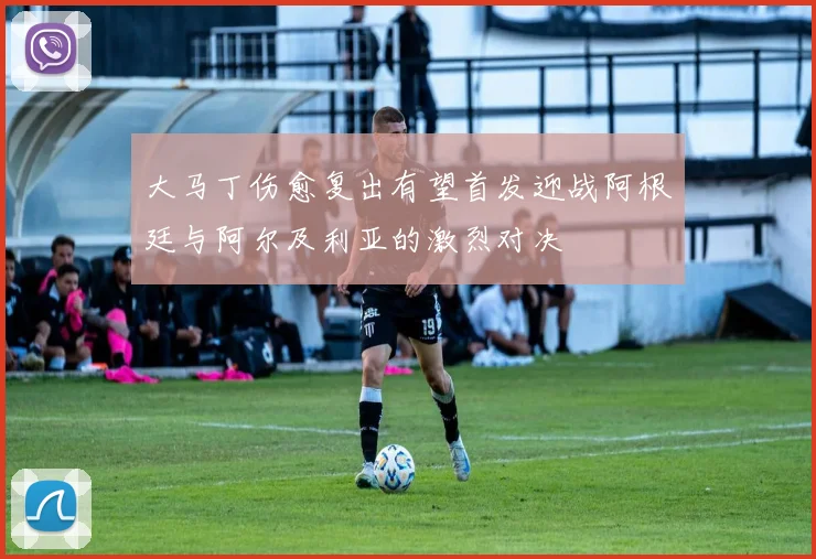 大马丁伤愈复出有望首发迎战阿根廷与阿尔及利亚的激烈对决