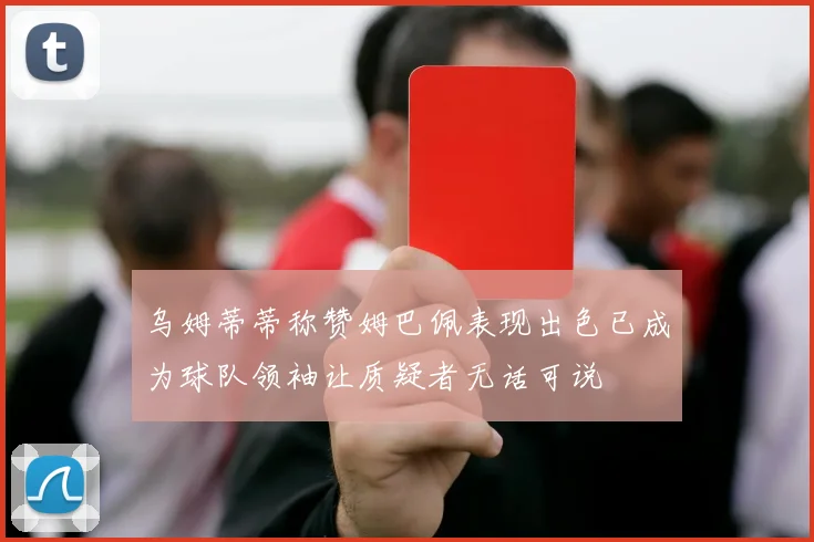 乌姆蒂蒂称赞姆巴佩表现出色已成为球队领袖让质疑者无话可说